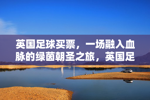 英国足球买票，一场融入血脉的绿茵朝圣之旅，英国足球买票，融入血脉的绿茵朝圣