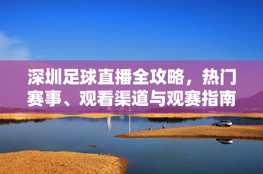 深圳足球直播全攻略，热门赛事、观看渠道与观赛指南，深圳足球直播全攻略，热门赛事·观看渠道·观赛指南