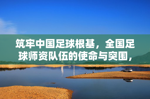 筑牢中国足球根基，全国足球师资队伍的使命与突围，筑牢足球根基，全国足球师资队伍的使命与突围