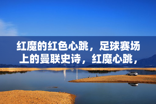 红魔的红色心跳，足球赛场上的曼联史诗，红魔心跳，足球赛场的曼联史诗