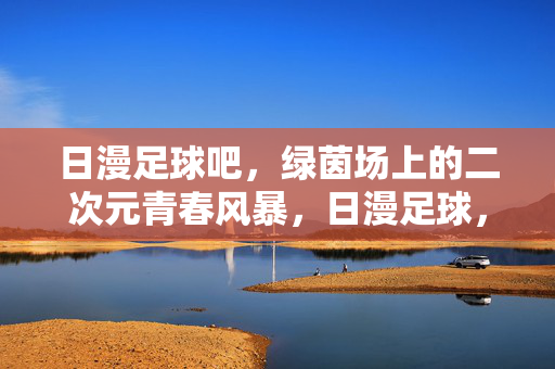 日漫足球吧，绿茵场上的二次元青春风暴，日漫足球，绿茵场上的二次元青春风暴