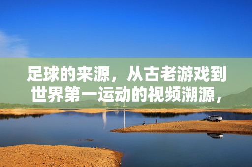 足球的来源，从古老游戏到世界第一运动的视频溯源，足球起源，从古老游戏到世界第一运动的视频溯源