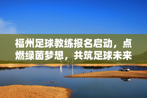 福州足球教练报名启动，点燃绿茵梦想，共筑足球未来，福州足球教练报名启动，点燃绿茵梦想，共筑足球未来