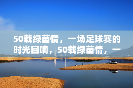 50载绿茵情，一场足球赛的时光回响，50载绿茵情，一场球赛的时光回响