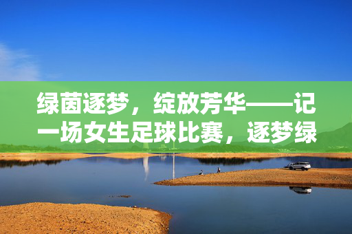 绿茵逐梦，绽放芳华——记一场女生足球比赛，逐梦绿茵，芳华绽放