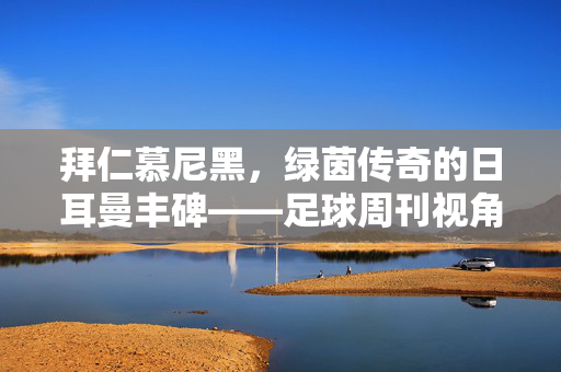 拜仁慕尼黑，绿茵传奇的日耳曼丰碑——足球周刊视角下的永恒红与白，拜仁慕尼黑，绿茵传奇的日耳曼丰碑——永恒红与白