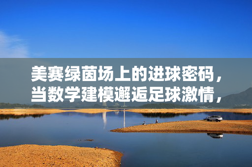 美赛绿茵场上的进球密码，当数学建模邂逅足球激情，数学建模邂逅足球，绿茵场上的进球密码