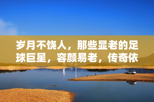 岁月不饶人,那些显老的足球巨星,容颜易老,传奇依旧,岁月不饶老巨星,容颜易老传奇依旧