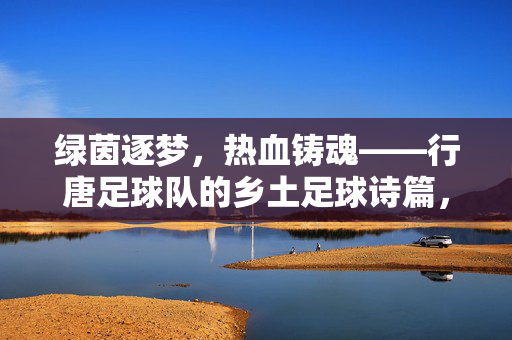 绿茵逐梦，热血铸魂——行唐足球队的乡土足球诗篇，绿茵乡土魂，行唐足球队的逐梦诗篇