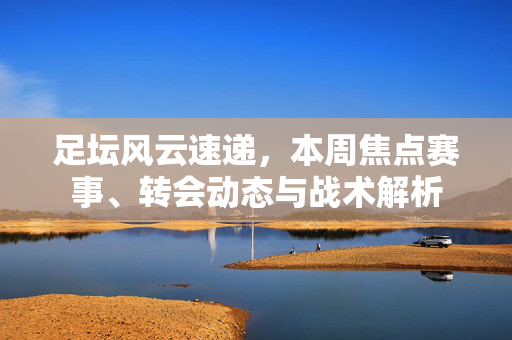 足坛风云速递，本周焦点赛事、转会动态与战术解析