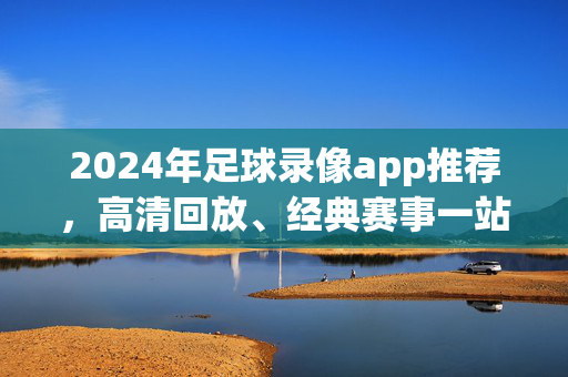 2024年足球录像app推荐，高清回放、经典赛事一站搞定，2024年足球录像app推荐，高清回放、经典赛事一站搞定