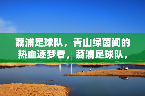 荔浦足球队，青山绿茵间的热血逐梦者，荔浦足球队，青山绿茵热血逐梦
