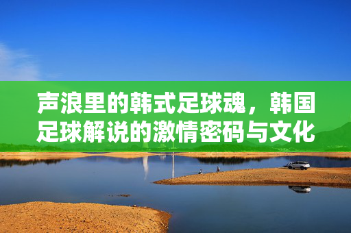 声浪里的韩式足球魂，韩国足球解说的激情密码与文化印记，声浪铸魂，韩国足球解说的激情与文化印记
