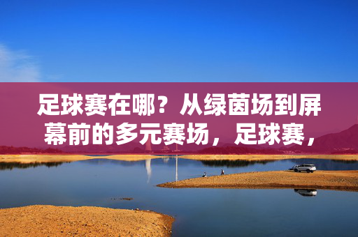 足球赛在哪？从绿茵场到屏幕前的多元赛场，足球赛，从绿茵场到屏幕前的多元赛场