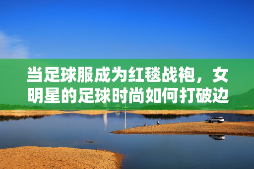当足球服成为红毯战袍，女明星的足球时尚如何打破边界？足球服上红毯，女明星的时尚破界宣言