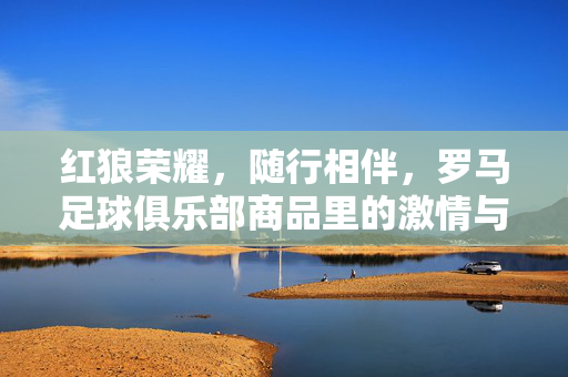 红狼荣耀，随行相伴，罗马足球俱乐部商品里的激情与传承，红狼荣耀随行，罗马足球的激情与传承相伴