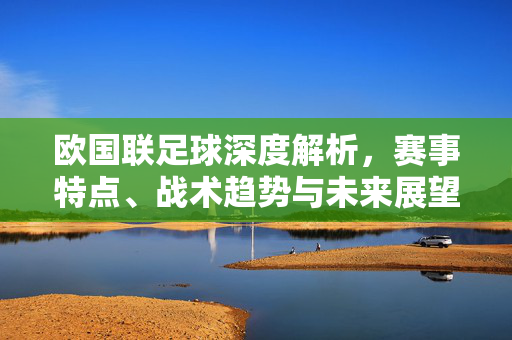 欧国联足球深度解析，赛事特点、战术趋势与未来展望，欧国联足球深度解析，特点、趋势与展望