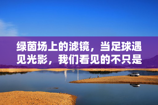 绿茵场上的滤镜，当足球遇见光影，我们看见的不只是比赛，绿茵光影滤镜，足球的赛场之外