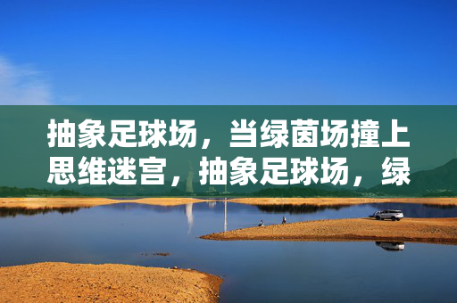 抽象足球场,当绿茵场撞上思维迷宫,抽象足球场,绿茵场撞上思维迷宫