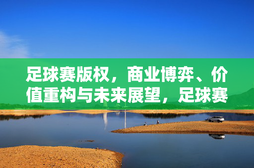 足球赛版权，商业博弈、价值重构与未来展望，足球赛版权，商业博弈、价值重构与未来展望