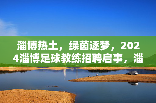 淄博热土，绿茵逐梦，2024淄博足球教练招聘启事，淄博热土绿茵逐梦，2024足球教练招聘启事