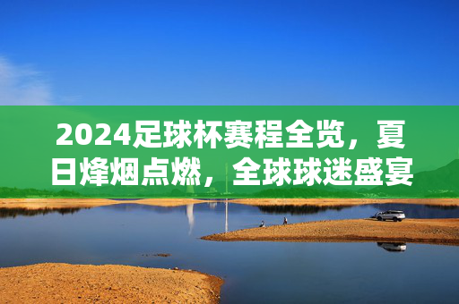 2024足球杯赛程全览，夏日烽烟点燃，全球球迷盛宴启幕，2024足球杯赛程全览，夏日烽烟点燃全球球迷盛宴