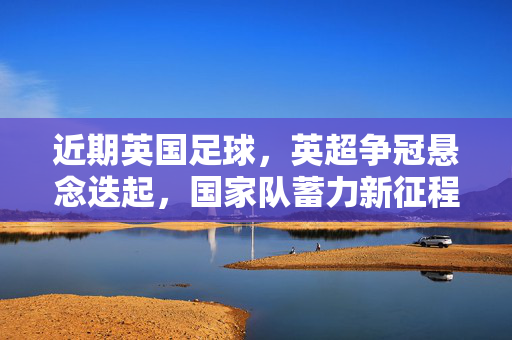 近期英国足球，英超争冠悬念迭起，国家队蓄力新征程，英超争冠悬念迭起 英国国家队蓄力新征程