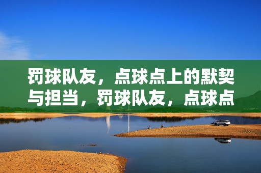罚球队友，点球点上的默契与担当，罚球队友，点球点上的默契担当