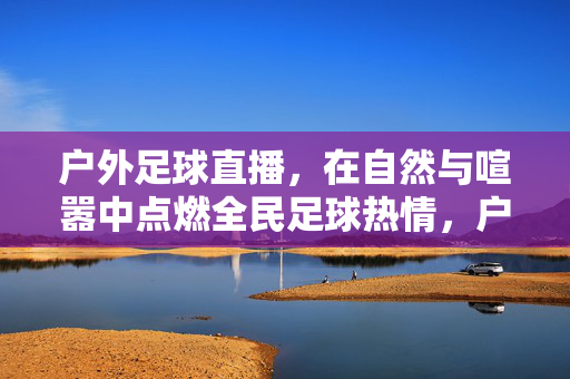 户外足球直播,在自然与喧嚣中点燃全民足球热情,户外足球直播,自然喧嚣中点燃全民足球热情