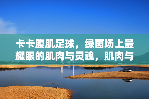卡卡腹肌足球,绿茵场上最耀眼的肌肉与灵魂,肌肉与灵魂,卡卡的绿茵闪耀