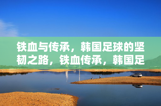 铁血与传承,韩国足球的坚韧之路,铁血传承,韩国足球的坚韧之路