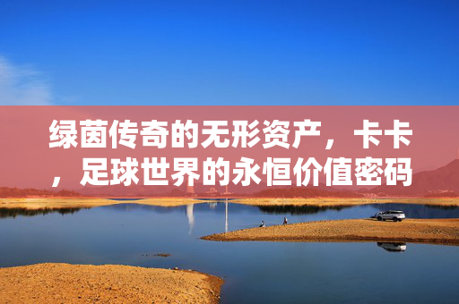 绿茵传奇的无形资产,卡卡,足球世界的永恒价值密码