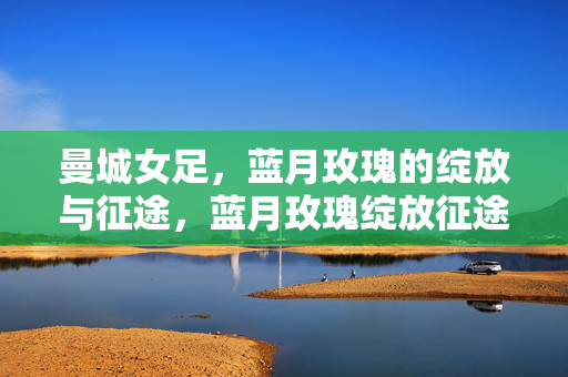 曼城女足，蓝月玫瑰的绽放与征途，蓝月玫瑰绽放征途