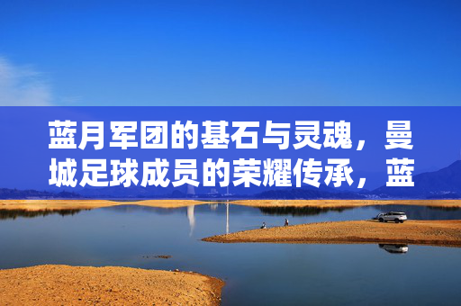 蓝月军团的基石与灵魂，曼城足球成员的荣耀传承，蓝月军团的基石与灵魂，曼城荣耀传承