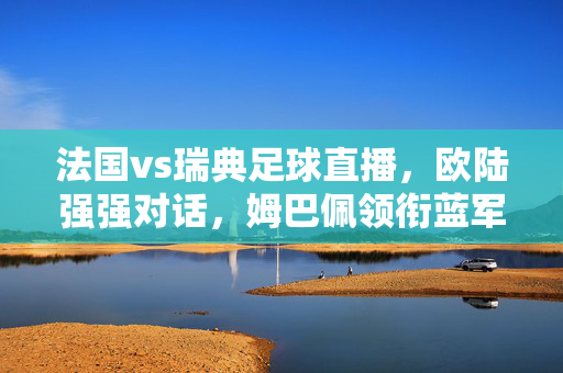 法国vs瑞典足球直播，欧陆强强对话，姆巴佩领衔蓝军迎战北欧铁骑，姆巴佩领衔蓝军迎战北欧铁骑！法国vs瑞典欧陆强强对话直播
