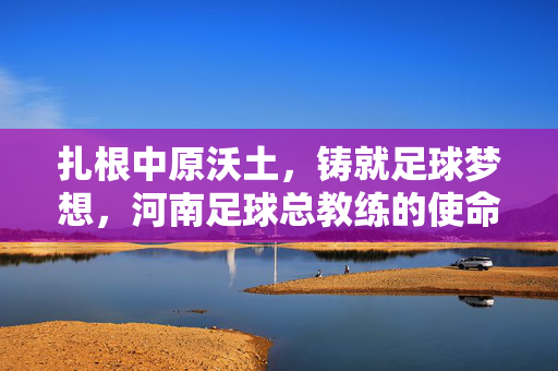 扎根中原沃土，铸就足球梦想，河南足球总教练的使命与担当，扎根中原铸就足球梦想——河南足球总教练的使命担当
