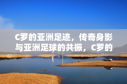 C罗的亚洲足迹，传奇身影与亚洲足球的共振，C罗的亚洲足迹，传奇身影与足球共振