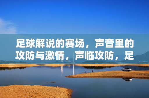 足球解说的赛场，声音里的攻防与激情，声临攻防，足球解说的赛场激情