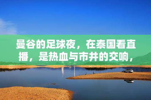 曼谷的足球夜，在泰国看直播，是热血与市井的交响，曼谷足球夜，热血与市井的交响