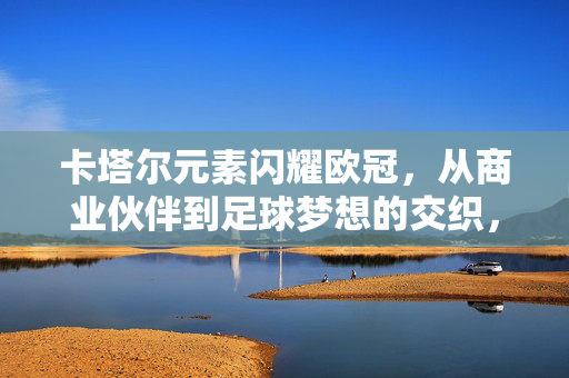 卡塔尔元素闪耀欧冠，从商业伙伴到足球梦想的交织，卡塔尔元素闪耀欧冠，商业伙伴与足球梦想的交织