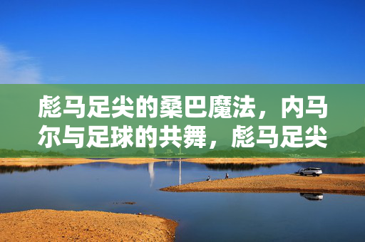 彪马足尖的桑巴魔法,内马尔与足球的共舞,彪马足尖的桑巴魔法,内马尔与足球共舞
