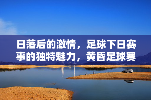 日落后的激情，足球下日赛事的独特魅力，黄昏足球赛，日落激情的独特魅力