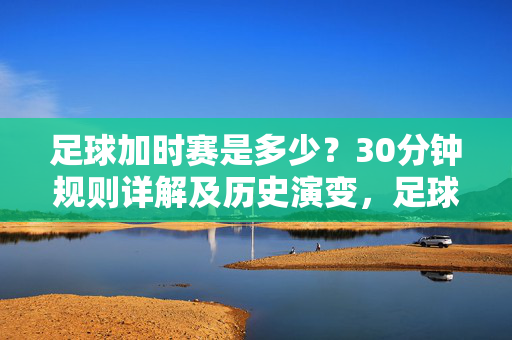 足球加时赛是多少？30分钟规则详解及历史演变，足球加时赛30分钟规则详解及历史演变