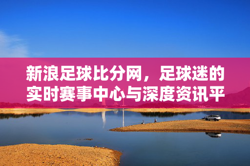 新浪足球比分网，足球迷的实时赛事中心与深度资讯平台，新浪足球比分网，足球迷的实时赛事与深度资讯中心