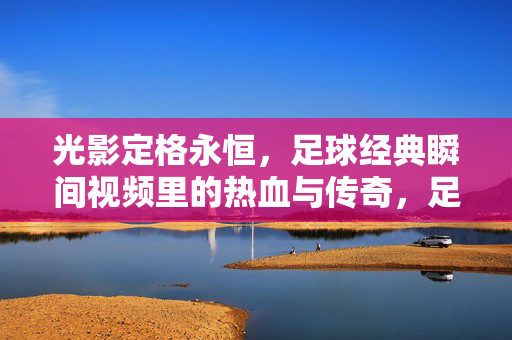 光影定格永恒，足球经典瞬间视频里的热血与传奇，足球经典瞬间，光影定格的热血传奇