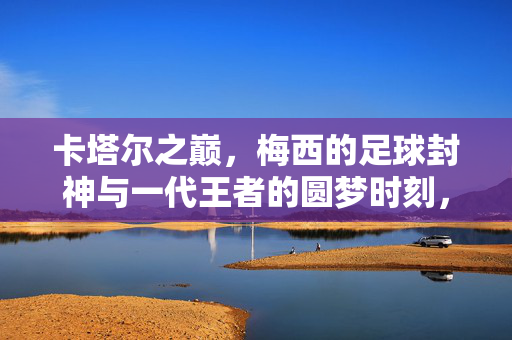 卡塔尔之巅，梅西的足球封神与一代王者的圆梦时刻，卡塔尔之巅，梅西足球封神与圆梦时刻
