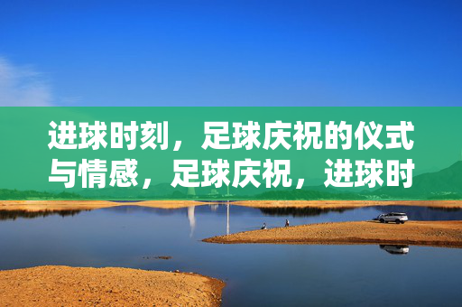 进球时刻，足球庆祝的仪式与情感，足球庆祝，进球时刻的仪式与情感
