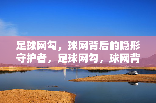 足球网勾，球网背后的隐形守护者，足球网勾，球网背后的隐形守护者