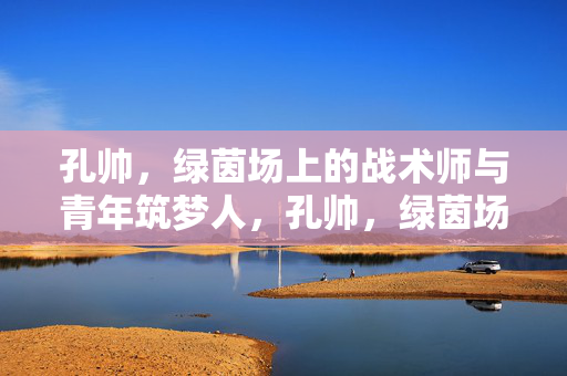 孔帅，绿茵场上的战术师与青年筑梦人，孔帅，绿茵场上的战术师与青年筑梦人