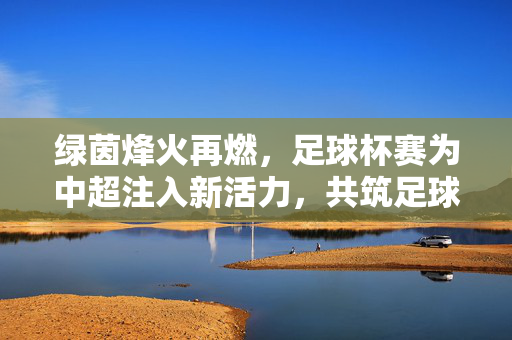 绿茵烽火再燃，足球杯赛为中超注入新活力，共筑足球强国梦，杯赛燃烽火，中超焕活力筑强国梦